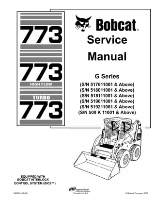 6900834 (3-06) Printed in U.S.A. © Bobcat Company 2006
Service
Manual
G Series
(S/N 517611001 & Above)
(S/N 518011001 & Above)
(S/N 518111001 & Above)
(S/N 519011001 & Above)
(S/N 519211001 & Above)
(S/N 500 K 11001 & Above)
EQUIPPED WITH
BOBCAT INTERLOCK
CONTROL SYSTEM (BICS™)
 