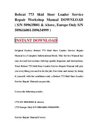 Bobcat 773 Skid Steer Loader Service
Repair Workshop Manual DOWNLOAD
( S/N 509635001 & Above, Europe Only S/N
509616001-509634999 )

INSTANT DOWNLOAD

Original Factory Bobcat 773 Skid Steer Loader Service Repair

Manual is a Complete Informational Book. This Service Manual has

easy-to-read text sections with top quality diagrams and instructions.

Trust Bobcat 773 Skid Steer Loader Service Repair Manual will give

you everything you need to do the job. Save time and money by doing

it yourself, with the confidence only a Bobcat 773 Skid Steer Loader

Service Repair Manual can provide.



Covers the following serials:



(773 S/N 509635001 & Above)

(773 Europe Only S/N 509616001-509634999)



Service Repair Manual Covers:
 