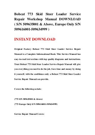 Bobcat 773 Skid Steer Loader Service
Repair Workshop Manual DOWNLOAD
( S/N 509635001 & Above, Europe Only S/N
509616001-509634999 )
INSTANT DOWNLOAD
Original Factory Bobcat 773 Skid Steer Loader Service Repair
Manual is a Complete Informational Book. This Service Manual has
easy-to-read text sections with top quality diagrams and instructions.
Trust Bobcat 773 Skid Steer Loader Service Repair Manual will give
you everything you need to do the job. Save time and money by doing
it yourself, with the confidence only a Bobcat 773 Skid Steer Loader
Service Repair Manual can provide.
Covers the following serials:
(773 S/N 509635001 & Above)
(773 Europe Only S/N 509616001-509634999)
Service Repair Manual Covers:
 