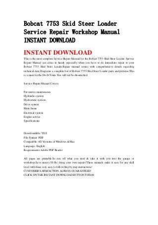 Bobcat 7753 Skid Steer Loader
Service Repair Workshop Manual
INSTANT DOWNLOAD
INSTANT DOWNLOAD
This is the most complete Service Repair Manual for the Bobcat 7753 Skid Steer Loader. Service
Repair Manual can come in handy especially when you have to do immediate repair to your
Bobcat 7753 Skid Steer Loader.Repair manual comes with comprehensive details regarding
technical data.Diagrams a complete list of Bobcat 7753 Skid Steer Loader parts and pictures.This
is a must for the Do-It-Yours.You will not be dissatisfied.
Service Repair Manual Covers:
Preventive maintenance
Hydraulic system
Hydrostatic system
Drive system
Main frame
Electrical system
Engine service
Specifications
Downloadable: YES
File Format: PDF
Compatible: All Versions of Windows & Mac
Language: English
Requirements: Adobe PDF Reader
All pages are printable.So run off what you need & take it with you into the garage or
workshop.Save money $$ By doing your own repairs!These manuals make it easy for any skill
level with these very easy to follow.Step by step instructions!
CUSTOMER SATISFACTION ALWAYS GUARANTEED!
CLICK ON THE INSTANT DOWNLOAD BUTTON TODAY
 