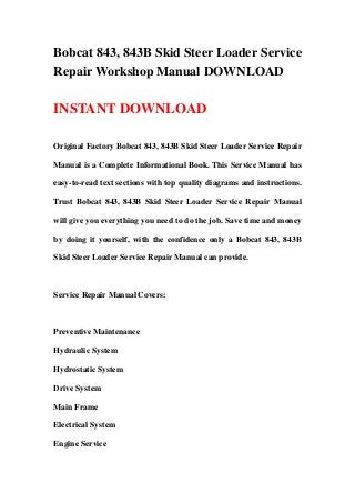 Bobcat 843, 843B Skid Steer Loader Service
Repair Workshop Manual DOWNLOAD
INSTANT DOWNLOAD
Original Factory Bobcat 843, 843B Skid Steer Loader Service Repair
Manual is a Complete Informational Book. This Service Manual has
easy-to-read text sections with top quality diagrams and instructions.
Trust Bobcat 843, 843B Skid Steer Loader Service Repair Manual
will give you everything you need to do the job. Save time and money
by doing it yourself, with the confidence only a Bobcat 843, 843B
Skid Steer Loader Service Repair Manual can provide.
Service Repair Manual Covers:
Preventive Maintenance
Hydraulic System
Hydrostatic System
Drive System
Main Frame
Electrical System
Engine Service
 