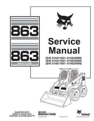 6724799(4–96) Printed in U.S.A. © Melroe Company 1997
EQUIPPED WITH
BOBCAT INTERLOCK
CONTROL SYSTEM (BICSTM)
Service
Manual
HIGH FLOW
(S/N 514411001–514424999)
(S/N 514511001–514524999)
(S/N 514611001–514624999)
 