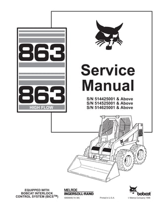 6900648(10–98) Printed in U.S.A. © Melroe Company 1998
EQUIPPED WITH
BOBCAT INTERLOCK
CONTROL SYSTEM (BICSTM)
Service
Manual
S/N 514425001 & Above
S/N 514525001 & Above
S/N 514625001 & Above
HIGH FLOW
 