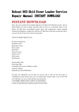 Bobcat 953 Skid Steer Loader Service
Repair Manual INSTANT DOWNLOAD
INSTANT DOWNLOAD
This is the most complete Service Repair Manual for the Bobcat 953 Skid Steer Loader . Service
Repair Manual can come in handy especially when you have to do immediate repair to your
Bobcat 953 Skid Steer Loader.Repair manual comes with comprehensive details regarding
technical data.Diagrams a complete list of Bobcat 953 Skid Steer Loader parts and pictures.This is
a must for the Do-It-Yours.You will not be dissatisfied.
This Service Repair Manual Covers:
Preventive maintenance
Hydraulic system
Hydrostatic system
Drive system
Main frame
Electrical system
Engine service
BICS system
Specifications
Downloadable: YES
File Format: PDF
Compatible: All Versions of Windows & Mac
Language: English
Requirements: Adobe PDF Reader
All pages are printable.So run off what you need & take it with you into the garage or
workshop.Save money $$ By doing your own repairs!These manuals make it easy for any skill
level with these very easy to follow.Step by step instructions!
CUSTOMER SATISFACTION ALWAYS GUARANTEED!
CLICK ON THE INSTANT DOWNLOAD BUTTON TODAY
 