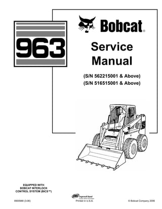 6900988 (3-06) Printed in U.S.A. © Bobcat Company 2006
Service
Manual
(S/N 562215001 & Above)
(S/N 516515001 & Above)
EQUIPPED WITH
BOBCAT INTERLOCK
CONTROL SYSTEM (BICS™)
 