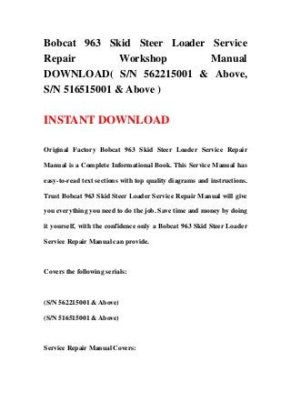 Bobcat 963 Skid Steer Loader Service
Repair Workshop Manual
DOWNLOAD( S/N 562215001 & Above,
S/N 516515001 & Above )
INSTANT DOWNLOAD
Original Factory Bobcat 963 Skid Steer Loader Service Repair
Manual is a Complete Informational Book. This Service Manual has
easy-to-read text sections with top quality diagrams and instructions.
Trust Bobcat 963 Skid Steer Loader Service Repair Manual will give
you everything you need to do the job. Save time and money by doing
it yourself, with the confidence only a Bobcat 963 Skid Steer Loader
Service Repair Manual can provide.
Covers the following serials:
(S/N 562215001 & Above)
(S/N 516515001 & Above)
Service Repair Manual Covers:
 