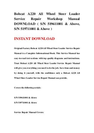 Bobcat A220 All Wheel Steer Loader
Service Repair Workshop Manual
DOWNLOAD ( S/N 519611001 & Above,
S/N 519711001 & Above )
INSTANT DOWNLOAD
Original Factory Bobcat A220 All Wheel Steer Loader Service Repair
Manual is a Complete Informational Book. This Service Manual has
easy-to-read text sections with top quality diagrams and instructions.
Trust Bobcat A220 All Wheel Steer Loader Service Repair Manual
will give you everything you need to do the job. Save time and money
by doing it yourself, with the confidence only a Bobcat A220 All
Wheel Steer Loader Service Repair Manual can provide.
Covers the following serials:
S/N 519611001 & Above
S/N 519711001 & Above
Service Repair Manual Covers:
 