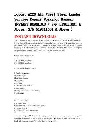 Bobcat A220 All Wheel Steer Loader
Service Repair Workshop Manual
INSTANT DOWNLOAD ( S/N 519611001 &
Above, S/N 519711001 & Above )
INSTANT DOWNLOAD
This is the most complete Service Repair Manual for the Bobcat A220 All Wheel Steer Loader.
Service Repair Manual can come in handy especially when you have to do immediate repair to
your Bobcat A220 All Wheel Steer Loader.Repair manual comes with comprehensive details
regarding technical data.Diagrams a complete list of Bobcat A220 All Wheel Steer Loader parts
and pictures.This is a must for the Do-It-Yours.You will not be dissatisfied.
Covers the following serials:
S/N 519611001 & Above
S/N 519711001 & Above
Service Repair Manual Covers:
Safety & maintenance
Hydraulic system
Hydrostatic system
Drive system
Main frame
Electrical system analysis
Engine service
Heating, ventilation, air conditioning
Specifications
Downloadable: YES
File Format: PDF
Compatible: All Versions of Windows & Mac
Language: English
Requirements: Adobe PDF Reader
All pages are printable.So run off what you need & take it with you into the garage or
workshop.Save money $$ By doing your own repairs!These manuals make it easy for any skill
level with these very easy to follow.Step by step instructions!
 