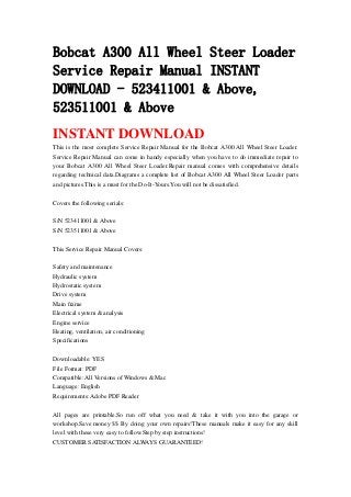Bobcat A300 All Wheel Steer Loader
Service Repair Manual INSTANT
DOWNLOAD - 523411001 & Above,
523511001 & Above
INSTANT DOWNLOAD
This is the most complete Service Repair Manual for the Bobcat A300 All Wheel Steer Loader.
Service Repair Manual can come in handy especially when you have to do immediate repair to
your Bobcat A300 All Wheel Steer Loader.Repair manual comes with comprehensive details
regarding technical data.Diagrams a complete list of Bobcat A300 All Wheel Steer Loader parts
and pictures.This is a must for the Do-It-Yours.You will not be dissatisfied.
Covers the following serials:
S/N 523411001 & Above
S/N 523511001 & Above
This Service Repair Manual Covers:
Safety and maintenance
Hydraulic system
Hydrostatic system
Drive system
Main frame
Electrical system & analysis
Engine service
Heating, ventilation, air conditioning
Specifications
Downloadable: YES
File Format: PDF
Compatible: All Versions of Windows & Mac
Language: English
Requirements: Adobe PDF Reader
All pages are printable.So run off what you need & take it with you into the garage or
workshop.Save money $$ By doing your own repairs!These manuals make it easy for any skill
level with these very easy to follow.Step by step instructions!
CUSTOMER SATISFACTION ALWAYS GUARANTEED!
 