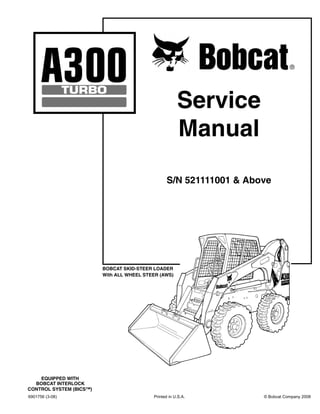 6901756 (3-08) Printed in U.S.A. © Bobcat Company 2008
Service
Manual
S/N 521111001 & Above
BOBCAT SKID-STEER LOADER
With ALL WHEEL STEER (AWS)
EQUIPPED WITH
BOBCAT INTERLOCK
CONTROL SYSTEM (BICS™)
 
