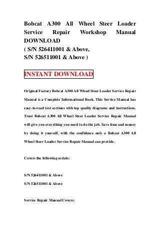 Bobcat A300 All Wheel Steer Loader
Service    Repair   Workshop Manual
DOWNLOAD
( S/N 526411001 & Above,
S/N 526511001 & Above )

INSTANT DOWNLOAD

Original Factory Bobcat A300 All Wheel Steer Loader Service Repair

Manual is a Complete Informational Book. This Service Manual has

easy-to-read text sections with top quality diagrams and instructions.

Trust Bobcat A300 All Wheel Steer Loader Service Repair Manual

will give you everything you need to do the job. Save time and money

by doing it yourself, with the confidence only a Bobcat A300 All

Wheel Steer Loader Service Repair Manual can provide.



Covers the following serials:



S/N 526411001 & Above

S/N 526511001 & Above



Service Repair Manual Covers:
 