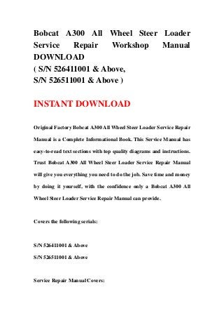 Bobcat A300 All Wheel Steer Loader
Service Repair Workshop Manual
DOWNLOAD
( S/N 526411001 & Above,
S/N 526511001 & Above )
INSTANT DOWNLOAD
Original Factory Bobcat A300 All Wheel Steer Loader Service Repair
Manual is a Complete Informational Book. This Service Manual has
easy-to-read text sections with top quality diagrams and instructions.
Trust Bobcat A300 All Wheel Steer Loader Service Repair Manual
will give you everything you need to do the job. Save time and money
by doing it yourself, with the confidence only a Bobcat A300 All
Wheel Steer Loader Service Repair Manual can provide.
Covers the following serials:
S/N 526411001 & Above
S/N 526511001 & Above
Service Repair Manual Covers:
 