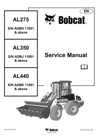 Printed in Europe
AL275
S/N ADBH 11001
& above
Service Manual
4950152 (10-09) (A) © Bobcat Europe, 2008
EN
AL350
S/N ADBJ 11001
& above
AL440
S/N ADBK 11001
& above
1 of 196
 