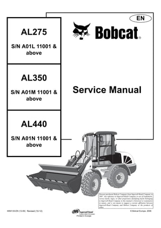 Printed in Europe
AL275
S/N A01L 11001 &
above
Service Manual
4950135-EN (12-06) © Bobcat Europe, 2006
EN
AL350
S/N A01M 11001 &
above
AL440
S/N A01N 11001 &
above
Revised (10-12)
Doosan purchased Bobcat Company from Ingersoll-Rand Company in
2007. Any reference to Ingersoll-Rand Company or use of trademarks,
service marks, logos, or other proprietary identifying marks belonging
to Ingersoll-Rand Company in this manual is historical or nominative
in nature, and is not meant to suggest a current affiliation between
Ingersoll-Rand Company and Bobcat Company or the products of
either.
1 of 166
 