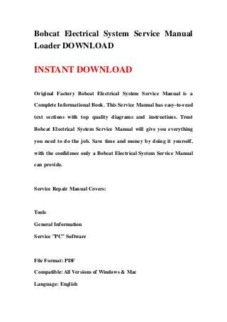 Bobcat Electrical System Service Manual
Loader DOWNLOAD
INSTANT DOWNLOAD
Original Factory Bobcat Electrical System Service Manual is a
Complete Informational Book. This Service Manual has easy-to-read
text sections with top quality diagrams and instructions. Trust
Bobcat Electrical System Service Manual will give you everything
you need to do the job. Save time and money by doing it yourself,
with the confidence only a Bobcat Electrical System Service Manual
can provide.
Service Repair Manual Covers:
Tools
General Information
Service ”PC” Software
File Format: PDF
Compatible: All Versions of Windows & Mac
Language: English
 