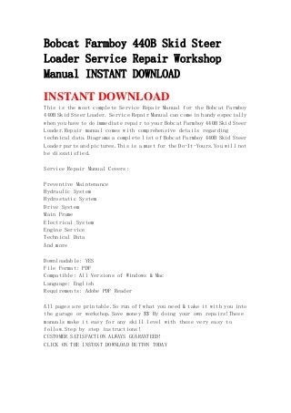 Bobcat Farmboy 440B Skid Steer
Loader Service Repair Workshop
Manual INSTANT DOWNLOAD
INSTANT DOWNLOAD
This is the most complete Service Repair Manual for the Bobcat Farmboy
440B Skid Steer Loader. Service Repair Manual can come in handy especially
when you have to do immediate repair to your Bobcat Farmboy 440B Skid Steer
Loader.Repair manual comes with comprehensive details regarding
technical data.Diagrams a complete list of Bobcat Farmboy 440B Skid Steer
Loader parts and pictures.This is a must for the Do-It-Yours.You will not
be dissatisfied.
Service Repair Manual Covers:
Preventive Maintenance
Hydraulic System
Hydrostatic System
Drive System
Main Frame
Electrical System
Engine Service
Technical Data
And more
Downloadable: YES
File Format: PDF
Compatible: All Versions of Windows & Mac
Language: English
Requirements: Adobe PDF Reader
All pages are printable.So run off what you need & take it with you into
the garage or workshop.Save money $$ By doing your own repairs!These
manuals make it easy for any skill level with these very easy to
follow.Step by step instructions!
CUSTOMER SATISFACTION ALWAYS GUARANTEED!
CLICK ON THE INSTANT DOWNLOAD BUTTON TODAY
 