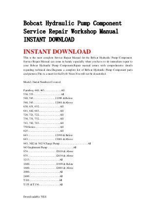 Bobcat Hydraulic Pump Component
Service Repair Workshop Manual
INSTANT DOWNLOAD
INSTANT DOWNLOAD
This is the most complete Service Repair Manual for the Bobcat Hydraulic Pump Component.
Service Repair Manual can come in handy especially when you have to do immediate repair to
your Bobcat Hydraulic Pump Component.Repair manual comes with comprehensive details
regarding technical data.Diagrams a complete list of Bobcat Hydraulic Pump Component parts
and pictures.This is a must for the Do-It-Yours.You will not be dissatisfied.
Model / Serial Numbers Covered:
Farmboy, 440, 443........................All
530, 533........................................All
540, 543................................11999 & Below
540, 543................................12001 & Above
630, 631, 632...............................All
641, 642, 643...............................All
720, 721, 722...............................All
730, 731, 732...............................All
741, 742, 743...............................All
750 Series....................................All
825...............................................All
843........................................12999 & Below
843........................................13001 & Above
943, 3022 & 3023 Charge Pump.........................................All
943 Implement Pump ....................................All
974.........................................12818 & Above
975.........................................12639 & Above
1213............................................All
1600.......................................11999 & Below
1600.......................................12001 & Above
2000............................................All
2400 ...........................................All
T116 ..........................................All
T135 & T136 .............................All
Downloadable: YES
 