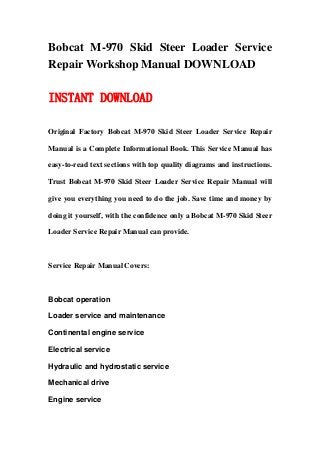 Bobcat M-970 Skid Steer Loader Service
Repair Workshop Manual DOWNLOAD

INSTANT DOWNLOAD

Original Factory Bobcat M-970 Skid Steer Loader Service Repair

Manual is a Complete Informational Book. This Service Manual has

easy-to-read text sections with top quality diagrams and instructions.

Trust Bobcat M-970 Skid Steer Loader Service Repair Manual will

give you everything you need to do the job. Save time and money by

doing it yourself, with the confidence only a Bobcat M-970 Skid Steer

Loader Service Repair Manual can provide.



Service Repair Manual Covers:



Bobcat operation

Loader service and maintenance

Continental engine service

Electrical service

Hydraulic and hydrostatic service

Mechanical drive

Engine service
 