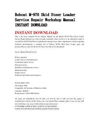 Bobcat M-970 Skid Steer Loader
Service Repair Workshop Manual
INSTANT DOWNLOAD
INSTANT DOWNLOAD
This is the most complete Service Repair Manual for the Bobcat M-970 Skid Steer Loader.
Service Repair Manual can come in handy especially when you have to do immediate repair to
your Bobcat M-970 Skid Steer Loader.Repair manual comes with comprehensive details regarding
technical data.Diagrams a complete list of Bobcat M-970 Skid Steer Loader parts and
pictures.This is a must for the Do-It-Yours.You will not be dissatisfied.
Service Repair Manual Covers:
Bobcat operation
Loader service and maintenance
Continental engine service
Electrical service
Hydraulic and hydrostatic service
Mechanical drive
Engine service
Technical data, limits and clearances
Downloadable: YES
File Format: PDF
Compatible: All Versions of Windows & Mac
Language: English
Requirements: Adobe PDF Reader
All pages are printable.So run off what you need & take it with you into the garage or
workshop.Save money $$ By doing your own repairs!These manuals make it easy for any skill
level with these very easy to follow.Step by step instructions!
CUSTOMER SATISFACTION ALWAYS GUARANTEED!
CLICK ON THE INSTANT DOWNLOAD BUTTON TODAY
 
