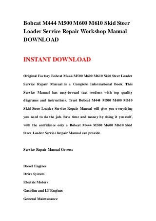 Bobcat M444 M500 M600 M610 Skid Steer
Loader Service Repair Workshop Manual
DOWNLOAD
INSTANT DOWNLOAD
Original Factory Bobcat M444 M500 M600 M610 Skid Steer Loader
Service Repair Manual is a Complete Informational Book. This
Service Manual has easy-to-read text sections with top quality
diagrams and instructions. Trust Bobcat M444 M500 M600 M610
Skid Steer Loader Service Repair Manual will give you everything
you need to do the job. Save time and money by doing it yourself,
with the confidence only a Bobcat M444 M500 M600 M610 Skid
Steer Loader Service Repair Manual can provide.
Service Repair Manual Covers:
Diesel Engines
Drive System
Electric Motors
Gasoline and LP Engines
General Maintenance
 