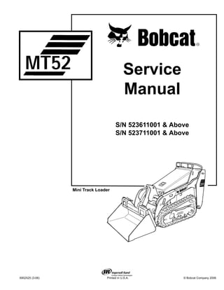 6902525 (3-06) Printed in U.S.A. © Bobcat Company 2006
Service
Manual
S/N 523611001 & Above
S/N 523711001 & Above
Mini Track Loader
MT52
 