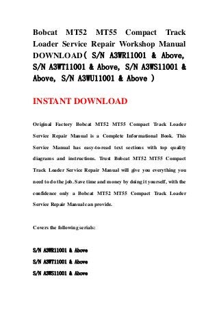 Bobcat MT52 MT55 Compact Track
Loader Service Repair Workshop Manual
DOWNLOAD( S/N A3WR11001 & Above,
S/N A3WT11001 & Above, S/N A3WS11001 &
Above, S/N A3WU11001 & Above )
INSTANT DOWNLOAD
Original Factory Bobcat MT52 MT55 Compact Track Loader
Service Repair Manual is a Complete Informational Book. This
Service Manual has easy-to-read text sections with top quality
diagrams and instructions. Trust Bobcat MT52 MT55 Compact
Track Loader Service Repair Manual will give you everything you
need to do the job. Save time and money by doing it yourself, with the
confidence only a Bobcat MT52 MT55 Compact Track Loader
Service Repair Manual can provide.
Covers the following serials:
S/N A3WR11001 & Above
S/N A3WT11001 & Above
S/N A3WS11001 & Above
 