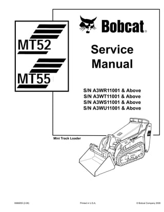 6986859 (2-08) Printed in U.S.A. © Bobcat Company 2008
Service
Manual
S/N A3WR11001 & Above
S/N A3WT11001 & Above
S/N A3WS11001 & Above
S/N A3WU11001 & Above
Mini Track Loader
MT52
MT55
 