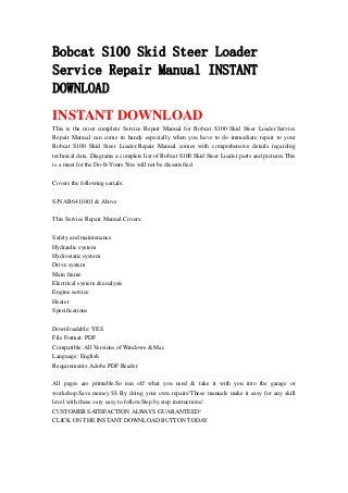 Bobcat S100 Skid Steer Loader
Service Repair Manual INSTANT
DOWNLOAD
INSTANT DOWNLOAD
This is the most complete Service Repair Manual for Bobcat S100 Skid Steer Loader.Service
Repair Manual can come in handy especially when you have to do immediate repair to your
Bobcat S100 Skid Steer Loader.Repair Manual comes with comprehensive details regarding
technical data. Diagrams a complete list of Bobcat S100 Skid Steer Loader parts and pictures.This
is a must for the Do-It-Yours.You will not be dissatisfied.
Covers the following serials:
S/N AB6411001 & Above
This Service Repair Manual Covers:
Safety and maintenance
Hydraulic system
Hydrostatic system
Drive system
Main frame
Electrical system & analysis
Engine service
Heater
Specifications
Downloadable: YES
File Format: PDF
Compatible: All Versions of Windows & Mac
Language: English
Requirements: Adobe PDF Reader
All pages are printable.So run off what you need & take it with you into the garage or
workshop.Save money $$ By doing your own repairs!These manuals make it easy for any skill
level with these very easy to follow.Step by step instructions!
CUSTOMER SATISFACTION ALWAYS GUARANTEED!
CLICK ON THE INSTANT DOWNLOAD BUTTON TODAY
 