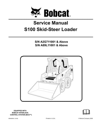 6904926US (9-08) Printed in U.S.A. © Bobcat Company 2008
Service Manual
S100 Skid-Steer Loader
S/N A2G711001 & Above
S/N A89L11001 & Above
EQUIPPED WITH
BOBCAT INTERLOCK
CONTROL SYSTEM (BICS™)
 