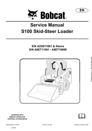 6904926 (01-09) Printed in Europe © Bobcat Company 2009
Service Manual
S100 Skid-Steer Loader
S/N A2G811001 & Above
S/N A8ET11001 - A8ET19999
EQUIPPED WITH
BOBCAT INTERLOCK
CONTROL SYSTEM (BICS)
EN
  2 of 521
 