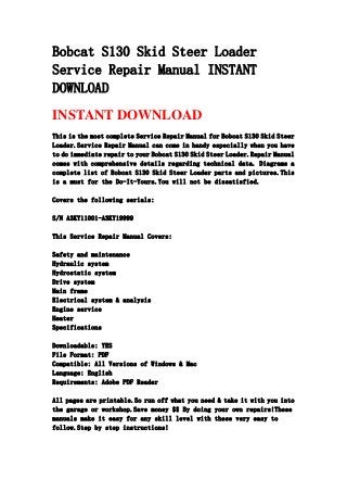 Bobcat S130 Skid Steer Loader
Service Repair Manual INSTANT
DOWNLOAD
INSTANT DOWNLOAD
This is the most complete Service Repair Manual for Bobcat S130 Skid Steer
Loader.Service Repair Manual can come in handy especially when you have
to do immediate repair to your Bobcat S130 Skid Steer Loader.Repair Manual
comes with comprehensive details regarding technical data. Diagrams a
complete list of Bobcat S130 Skid Steer Loader parts and pictures.This
is a must for the Do-It-Yours.You will not be dissatisfied.
Covers the following serials:
S/N A3KY11001-A3KY19999
This Service Repair Manual Covers:
Safety and maintenance
Hydraulic system
Hydrostatic system
Drive system
Main frame
Electrical system & analysis
Engine service
Heater
Specifications
Downloadable: YES
File Format: PDF
Compatible: All Versions of Windows & Mac
Language: English
Requirements: Adobe PDF Reader
All pages are printable.So run off what you need & take it with you into
the garage or workshop.Save money $$ By doing your own repairs!These
manuals make it easy for any skill level with these very easy to
follow.Step by step instructions!
 