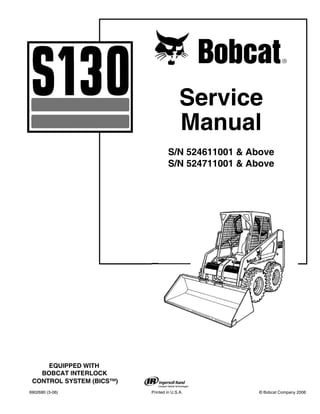 6902680 (3-06) Printed in U.S.A. © Bobcat Company 2006
Service
Manual
S/N 524611001 & Above
S/N 524711001 & Above
EQUIPPED WITH
BOBCAT INTERLOCK
CONTROL SYSTEM (BICS™)
 