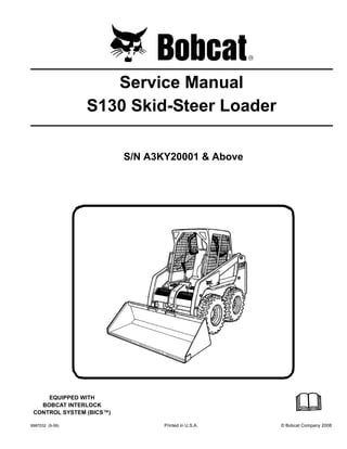 6987032 (9-08) Printed in U.S.A. © Bobcat Company 2008
Service Manual
S130 Skid-Steer Loader
S/N A3KY20001 & Above
EQUIPPED WITH
BOBCAT INTERLOCK
CONTROL SYSTEM (BICS™)
 