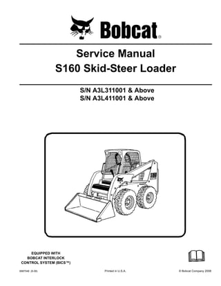 6987048 (8-08) Printed in U.S.A. © Bobcat Company 2008
Service Manual
S160 Skid-Steer Loader
S/N A3L311001 & Above
S/N A3L411001 & Above
EQUIPPED WITH
BOBCAT INTERLOCK
CONTROL SYSTEM (BICS™)
 
