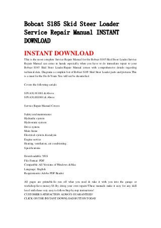 Bobcat S185 Skid Steer Loader
Service Repair Manual INSTANT
DOWNLOAD
INSTANT DOWNLOAD
This is the most complete Service Repair Manual for the Bobcat S185 Skid Steer Loader.Service
Repair Manual can come in handy especially when you have to do immediate repair to your
Bobcat S185 Skid Steer Loader.Repair Manual comes with comprehensive details regarding
technical data. Diagrams a complete list of Bobcat S185 Skid Steer Loader parts and pictures.This
is a must for the Do-It-Yours.You will not be dissatisfied.
Covers the following serials:
S/N A3L911001 & Above
S/N A3LH11001 & Above
Service Repair Manual Covers:
Safety and maintenance
Hydraulic system
Hydrostatic system
Drive system
Main frame
Electrical system & analysis
Engine service
Heating, ventilation, air conditioning
Specifications
Downloadable: YES
File Format: PDF
Compatible: All Versions of Windows & Mac
Language: English
Requirements: Adobe PDF Reader
All pages are printable.So run off what you need & take it with you into the garage or
workshop.Save money $$ By doing your own repairs!These manuals make it easy for any skill
level with these very easy to follow.Step by step instructions!
CUSTOMER SATISFACTION ALWAYS GUARANTEED!
CLICK ON THE INSTANT DOWNLOAD BUTTON TODAY
 