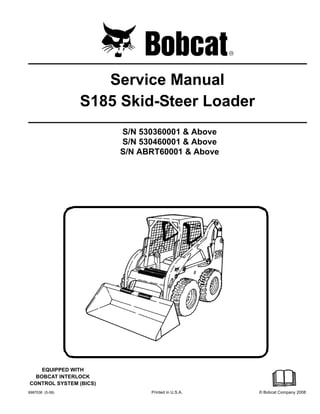 6987036 (5-08) Printed in U.S.A. © Bobcat Company 2008
Service Manual
S185 Skid-Steer Loader
S/N 530360001 & Above
S/N 530460001 & Above
S/N ABRT60001 & Above
EQUIPPED WITH
BOBCAT INTERLOCK
CONTROL SYSTEM (BICS)
 