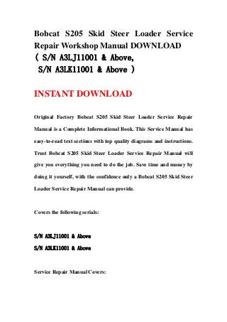 Bobcat S205 Skid Steer Loader Service
Repair Workshop Manual DOWNLOAD
( S/N A3LJ11001 & Above,
S/N A3LK11001 & Above )
INSTANT DOWNLOAD
Original Factory Bobcat S205 Skid Steer Loader Service Repair
Manual is a Complete Informational Book. This Service Manual has
easy-to-read text sections with top quality diagrams and instructions.
Trust Bobcat S205 Skid Steer Loader Service Repair Manual will
give you everything you need to do the job. Save time and money by
doing it yourself, with the confidence only a Bobcat S205 Skid Steer
Loader Service Repair Manual can provide.
Covers the following serials:
S/N A3LJ11001 & Above
S/N A3LK11001 & Above
Service Repair Manual Covers:
 