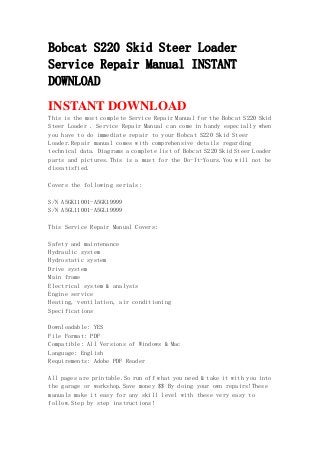 Bobcat S220 Skid Steer Loader
Service Repair Manual INSTANT
DOWNLOAD
INSTANT DOWNLOAD
This is the most complete Service Repair Manual for the Bobcat S220 Skid
Steer Loader . Service Repair Manual can come in handy especially when
you have to do immediate repair to your Bobcat S220 Skid Steer
Loader.Repair manual comes with comprehensive details regarding
technical data. Diagrams a complete list of Bobcat S220 Skid Steer Loader
parts and pictures.This is a must for the Do-It-Yours.You will not be
dissatisfied.
Covers the following serials:
S/N A5GK11001-A5GK19999
S/N A5GL11001-A5GL19999
This Service Repair Manual Covers:
Safety and maintenance
Hydraulic system
Hydrostatic system
Drive system
Main frame
Electrical system & analysis
Engine service
Heating, ventilation, air conditioning
Specifications
Downloadable: YES
File Format: PDF
Compatible: All Versions of Windows & Mac
Language: English
Requirements: Adobe PDF Reader
All pages are printable.So run off what you need & take it with you into
the garage or workshop.Save money $$ By doing your own repairs!These
manuals make it easy for any skill level with these very easy to
follow.Step by step instructions!
 