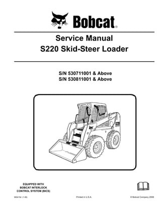6904154 (1-08) Printed in U.S.A. © Bobcat Company 2008
Service Manual
S220 Skid-Steer Loader
S/N 530711001 & Above
S/N 530811001 & Above
EQUIPPED WITH
BOBCAT INTERLOCK
CONTROL SYSTEM (BICS)
 