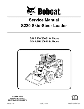 6987038 (7-08) Printed in U.S.A. © Bobcat Company 2008
Service Manual
S220 Skid-Steer Loader
S/N A5GK20001 & Above
S/N A5GL20001 & Above
EQUIPPED WITH
BOBCAT INTERLOCK
CONTROL SYSTEM (BICS™)
 