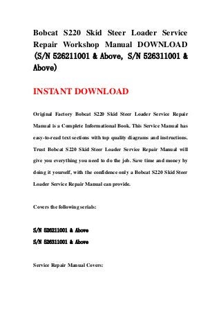 Bobcat S220 Skid Steer Loader Service
Repair Workshop Manual DOWNLOAD
(S/N 526211001 & Above, S/N 526311001 &
Above)
INSTANT DOWNLOAD
Original Factory Bobcat S220 Skid Steer Loader Service Repair
Manual is a Complete Informational Book. This Service Manual has
easy-to-read text sections with top quality diagrams and instructions.
Trust Bobcat S220 Skid Steer Loader Service Repair Manual will
give you everything you need to do the job. Save time and money by
doing it yourself, with the confidence only a Bobcat S220 Skid Steer
Loader Service Repair Manual can provide.
Covers the following serials:
S/N 526211001 & Above
S/N 526311001 & Above
Service Repair Manual Covers:
 
