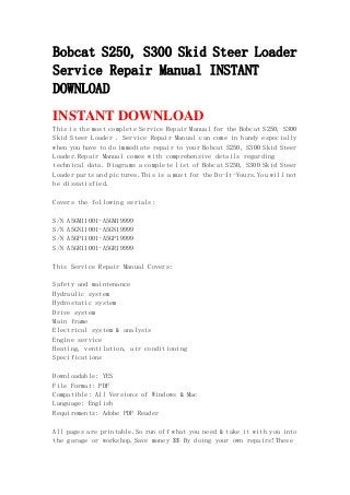 Bobcat S250, S300 Skid Steer Loader
Service Repair Manual INSTANT
DOWNLOAD
INSTANT DOWNLOAD
This is the most complete Service Repair Manual for the Bobcat S250, S300
Skid Steer Loader . Service Repair Manual can come in handy especially
when you have to do immediate repair to your Bobcat S250, S300 Skid Steer
Loader.Repair Manual comes with comprehensive details regarding
technical data. Diagrams a complete list of Bobcat S250, S300 Skid Steer
Loader parts and pictures.This is a must for the Do-It-Yours.You will not
be dissatisfied.
Covers the following serials:
S/N A5GM11001-A5GM19999
S/N A5GN11001-A5GN19999
S/N A5GP11001-A5GP19999
S/N A5GR11001-A5GR19999
This Service Repair Manual Covers:
Safety and maintenance
Hydraulic system
Hydrostatic system
Drive system
Main frame
Electrical system & analysis
Engine service
Heating, ventilation, air conditioning
Specifications
Downloadable: YES
File Format: PDF
Compatible: All Versions of Windows & Mac
Language: English
Requirements: Adobe PDF Reader
All pages are printable.So run off what you need & take it with you into
the garage or workshop.Save money $$ By doing your own repairs!These
 