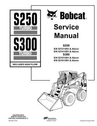 6901926 (3-06) Printed in U.S.A. © Bobcat Company 2006
Service
Manual
EQUIPPED WITH
BOBCAT INTERLOCK
CONTROL SYSTEM (BICS™)
S250
S/N 521311001 & Above
S/N 521411001 & Above
S300
S/N 521511001 & Above
S/N 521611001 & Above
INCLUDES HIGH FLOW
 