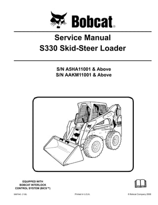 6987040 (7-08) Printed in U.S.A. © Bobcat Company 2008
Service Manual
S330 Skid-Steer Loader
S/N A5HA11001 & Above
S/N AAKM11001 & Above
EQUIPPED WITH
BOBCAT INTERLOCK
CONTROL SYSTEM (BICS™)
 