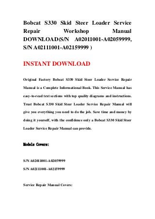 Bobcat S330 Skid Steer Loader Service
Repair Workshop Manual
DOWNLOAD(S/N A02011001-A02059999,
S/N A02111001-A02159999 )
INSTANT DOWNLOAD
Original Factory Bobcat S330 Skid Steer Loader Service Repair
Manual is a Complete Informational Book. This Service Manual has
easy-to-read text sections with top quality diagrams and instructions.
Trust Bobcat S330 Skid Steer Loader Service Repair Manual will
give you everything you need to do the job. Save time and money by
doing it yourself, with the confidence only a Bobcat S330 Skid Steer
Loader Service Repair Manual can provide.
Models Covers:
S/N A02011001-A02059999
S/N A02111001-A02159999
Service Repair Manual Covers:
 