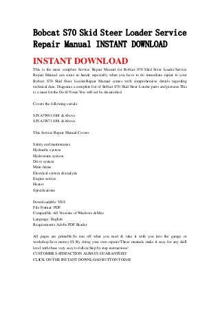 Bobcat S70 Skid Steer Loader Service
Repair Manual INSTANT DOWNLOAD
INSTANT DOWNLOAD
This is the most complete Service Repair Manual for Bobcat S70 Skid Steer Loader.Service
Repair Manual can come in handy especially when you have to do immediate repair to your
Bobcat S70 Skid Steer Loader.Repair Manual comes with comprehensive details regarding
technical data. Diagrams a complete list of Bobcat S70 Skid Steer Loader parts and pictures.This
is a must for the Do-It-Yours.You will not be dissatisfied.
Covers the following serials:
S/N A3W611001 & Above
S/N A3W711001 & Above
This Service Repair Manual Covers:
Safety and maintenance
Hydraulic system
Hydrostatic system
Drive system
Main frame
Electrical system & analysis
Engine service
Heater
Specifications
Downloadable: YES
File Format: PDF
Compatible: All Versions of Windows & Mac
Language: English
Requirements: Adobe PDF Reader
All pages are printable.So run off what you need & take it with you into the garage or
workshop.Save money $$ By doing your own repairs!These manuals make it easy for any skill
level with these very easy to follow.Step by step instructions!
CUSTOMER SATISFACTION ALWAYS GUARANTEED!
CLICK ON THE INSTANT DOWNLOAD BUTTON TODAY
 