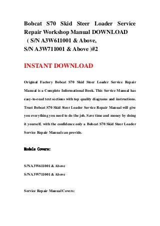 Bobcat S70 Skid Steer Loader Service
Repair Workshop Manual DOWNLOAD
( S/N A3W611001 & Above,
S/N A3W711001 & Above )#2
INSTANT DOWNLOAD
Original Factory Bobcat S70 Skid Steer Loader Service Repair
Manual is a Complete Informational Book. This Service Manual has
easy-to-read text sections with top quality diagrams and instructions.
Trust Bobcat S70 Skid Steer Loader Service Repair Manual will give
you everything you need to do the job. Save time and money by doing
it yourself, with the confidence only a Bobcat S70 Skid Steer Loader
Service Repair Manual can provide.
Models Covers:
S/N A3W611001 & Above
S/N A3W711001 & Above
Service Repair Manual Covers:
 