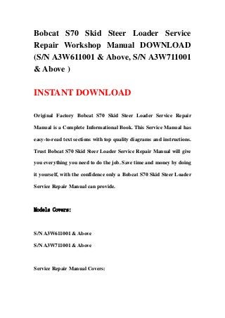 Bobcat S70 Skid Steer Loader Service
Repair Workshop Manual DOWNLOAD
(S/N A3W611001 & Above, S/N A3W711001
& Above )
INSTANT DOWNLOAD
Original Factory Bobcat S70 Skid Steer Loader Service Repair
Manual is a Complete Informational Book. This Service Manual has
easy-to-read text sections with top quality diagrams and instructions.
Trust Bobcat S70 Skid Steer Loader Service Repair Manual will give
you everything you need to do the job. Save time and money by doing
it yourself, with the confidence only a Bobcat S70 Skid Steer Loader
Service Repair Manual can provide.
Models Covers:
S/N A3W611001 & Above
S/N A3W711001 & Above
Service Repair Manual Covers:
 