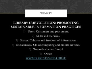 LIBRARY (R)EVOLUTION: PROMOTING
SUSTAINABLE INFORMATION PRACTICES
1) Users. Customers and prosumers.
2) Skills and literacies.
3) Spaces. Cultures and freedom of information.
4) Social media. Cloud computing and mobile services.
5) Towards a better future?
6) Other.
WWW.BOBCATSSS2014.HB.SE
TEMATI
 