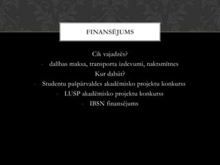 Cik vajadzēs?
- dalības maksa, transporta izdevumi, naktsmītnes
Kur dabūt?
- Studentu pašpārvaldes akadēmisko projektu konkurss
- LUSP akadēmisko projektu konkurss
- IBSN finansējums
FINANSĒJUMS
 